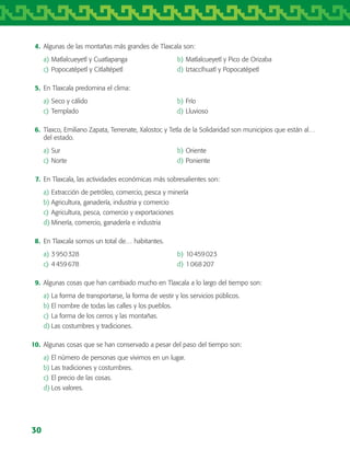 30
	 4.	 Algunas de las montañas más grandes de Tlaxcala son:
a)	Matlalcueyetl y Cuatlapanga	 b)	Matlalcueyetl y Pico de Orizaba
c)	Popocatépetl y Citlaltépetl 	 d)	Iztaccíhuatl y Popocatépetl
	 5.	 En Tlaxcala predomina el clima:
a)	Seco y cálido	 b)	Frío
c)	Templado	 d)	Lluvioso
	 6.	 Tlaxco, Emiliano Zapata, Terrenate, Xalostoc y Tetla de la Solidaridad son municipios que están al…
del estado.
a)	Sur	 b)	Oriente
c)	Norte	 d)	Poniente
	 7.	 En Tlaxcala, las actividades económicas más sobresalientes son:
a)	Extracción de petróleo, comercio, pesca y minería
b)	Agricultura, ganadería, industria y comercio
c)	Agricultura, pesca, comercio y exportaciones
d)	Minería, comercio, ganadería e industria
	 8.	 En Tlaxcala somos un total de… habitantes.
a)	3 950 328	 b)	10 459 023
c)	4 459 678	 d)	1 068 207
	 9.	 Algunas cosas que han cambiado mucho en Tlaxcala a lo largo del tiempo son:
a)	La forma de transportarse, la forma de vestir y los servicios públicos.
b)	El nombre de todas las calles y los pueblos.
c)	La forma de los cerros y las montañas.
d)	Las costumbres y tradiciones.
	10.	 Algunas cosas que se han conservado a pesar del paso del tiempo son:
a)	El número de personas que vivimos en un lugar.
b)	Las tradiciones y costumbres.
c)	El precio de las cosas.
d)	Los valores.
AB-TLAX-3-P-001-030.indd 30 24/05/12 12:23
 