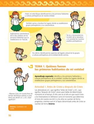 32
TEMA 1. Quiénes fueron
los primeros habitantes de mi entidad
Aprendizaje esperado: identifica a los primeros habitantes y
culturas prehispánicos de su entidad. Localiza los lugares donde se
establecieron grupos prehispánicos y sus características.
Actividad 1. Antes de Cristo y después de Cristo
Las abreviaturas a.C., que significa “antes de Cristo”, y d.C., que
significa “después de Cristo”, sirven para hablar de determinado
momento en el tiempo. El año cero es el año en que nació Cristo
y los historiadores lo definieron como el momento que determina
el inicio de nuestra era (d.C.) y los años se cuentan de forma
progresiva; mientras que en el lapso denominado antes de Cristo se
cuentan de forma inversa.
−Maestra Griss, en nuestra línea de
tiempo del bloque anterior vi unas
letras que decían a.C. y d.C. ¿Qué
significan?
Inversa. Contraria o al
revés.
¡Hola!, en este bloque identificaremos a los primeros habitantes
y culturas prehispánicas de nuestra entidad.
También vamos a localizar los lugares donde se establecieron
grupos prehispánicos y sus características.
Por último, identificaremos aspectos del legado cultural de los grupos
y culturas prehispánicos de la entidad donde vivimos.
Así es, y reconoceremos
la visión de la naturaleza
y la sociedad de nuestros
pueblos prehispánicos.
Explicaremos características
de la vida cotidiana de los
primeros habitantes que se
establecieron en Tlaxcala.
AB-TLAX-3-P-031-050.indd 32 25/05/12 12:21
 
