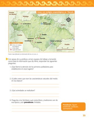 35
Con apoyo de su profesor, armen equipos de trabajo y tomando
como base la información que dio Mine, respondan las siguientes
preguntas:
1. ¿Qué llamó la atención de los primeros pobladores para
establecerse en esos lugares?


2. ¿Cuáles creen que eran las características naturales del medio
en esa época?


3. ¿Qué actividades se realizaban?


4. Pregunta a tus familiares qué costumbres y tradiciones son de
esa época y aún prevalecen. Anótalas.



Prevalecen. Siguen
existiendo, perduran,
permanecen.
Fuente: mapa elaborado con información del inah y la sghel, ac.
Puebla
Puebla
Puebla
Hidalgo
Estado
de México
S i m b o l o g í a
Zonas con vestigios arqueológicos en Tlaxcala
0 3010 20
Kilómetros
Zonas con vestigios
arqueológicos
Límite estatal
Capital del estado
Tlaxcala
Volcán La Malinche
Presa
Atlangatepec
Tizatlán
La HerraduraTecoaque
Ocotelulco
Xochitécatl
Cacaxtla
AB-TLAX-3-P-031-050.indd 35 25/05/12 12:22
 