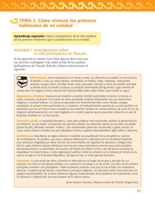 37
TEMA 2. Cómo vivieron los primeros
habitantes de mi entidad
Aprendizaje esperado: explica características de la vida cotidiana
de los primeros habitantes que se establecieron en la entidad.
Actividad 1. Investiguemos sobre
la vida prehispánica en Tlaxcala
Al día siguiente la maestra Griss llevó algunos libros para que
sus alumnos investigaran más sobre la vida de los pueblos
prehispánicos de Tlaxcala. Rolando y Marina seleccionaron el
siguiente:
Alimentación. Eran moderados en el comer y vestir, sus alimentos se basaban en el consumo
de tlaollio o maíz, en varias formas, combinado con frijoles, chiles, calabazas, chilacayotes,
verduras, hongos, flores, semillas, frutos, aves, pescados, insectos y carne de variados animales.
La bebida ritual, el neutlio o pulque, es producto fermentado del aguamiel o jugo extraído de
ciertos tipos de maguey (metl); además del imprescindible atole, solían beber cacao batido en agua.
Expresiones artísticas. Guerreros por tradición ancestral, también practicaban la danza, la música, el
canto, la poesía y la pintura. Gran parte de estas actividades estaban relacionadas con sus ceremonias
religiosas y acciones bélicas. La música se ejecutaba con instrumentos tales como silbatos, sonajas,
cascabeles, el caracol marino perforado en un extremo, el huéhuetl (tambor grande de un solo parche) y el
teponaztli, que era un tronco hueco cerrado en los extremos, labrado de manera artística, de unos 50 cm de
longitud, aproximadamente, con unas lengüetas en su parte superior que se percutían utilizando un par de
baquetas ahuladas en sus dos puntas.
Estructura social. La sociedad tlaxcalteca, cuyos jefes políticos más importantes recibían la denominación
de tlahtoani, “el que habla”, comprendía tres grandes estratos: los tetecuhtin (plural de tecuhtli), los pipiltin
(plural de pilli), llamados también “nobles”, y los macehualtin (plural de macehualli) o gente común, en
cuyas clases estaban incluidos los que trabajaban la tierra y quienes desempeñaban algún oficio o artesanía.
Gobierno. Los tlaxcaltecas se regían entonces mediante una equilibrada forma de gobierno, especie
de confederación de pueblos, que unía a diversos tlahtocayotl o cabeceras (en la mentalidad española
eran señoríos) integradas por cierto número de comunidades con igualdad de derechos y obligaciones.
De los cuatro tlahtoani (plural: tlahtoque) eran los de mayor importancia, mismos que juntos resolvían,
democráticamente, en asambleas, los asuntos del Estado de interés común y las decisiones tomadas se
respetaban con toda firmeza. A esta organización política Cortés la comparó con la Señoría de Venecia (a la
que en el siglo xvi se le llamaba República), “porque no hay un señor general de todos”.
Educación. La educación de niños y jóvenes se efectuaba en el hogar con la guía y ejemplo de sus
mayores. Las niñas en las labores propias y los varones en el trabajo y en las armas. Los hijos de los señores
principales contaban con preceptores. Había excelentes oradores a los que se escuchaba con respetuosa
atención. Cuidaban de las buenas costumbres y principios religiosos. Se educaban todos como personas de
palabra inquebrantable. No se tiene referencia alguna, fundamentada, de la existencia de instituciones como
el Calmecac o Telpochcalli, que eran propios de la cultura mexica.
Jaime Sánchez Sánchez, Historia sucinta de Tlaxcala (fragmento).
AB-TLAX-3-P-031-050.indd 37 24/05/12 12:25
 