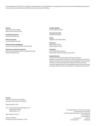 La entidad donde vivo. Tlaxcala. Tercer grado fue desarrollado por la entidad federativa en colaboración con la Dirección General de Materiales Educativos
(dgme) de la Subsecretaría de Educación Básica, Secretaría de Educación Pública.
Autores
María Elena Flores Gordillo
Marco Antonio Sánchez Ávila
Coordinación general
Rolando Grande Zamora
Dirección general
Leonardo Vargas Machado
Revisión técnico-pedagógica
Dirección General de Desarrollo Curricular/dgme
Evaluación y producción editorial
Dirección de Evaluación, Difusión y Distribución/dgme
Dirección Editorial/dgme
Portada
Diseño de colección: Carlos Palleiro
Ilustración de portada: Juan Gedovius
Segunda edición, 2012
D.R. ©	Secretaría de Educación Pública, 2011
	 Argentina 28, Centro,
	 06020, México, D. F.
ISBN: 978-607-514-013-1
Impreso en México
Distribución gratuita-Prohibida su venta
Cuidado editorial
Francisco Martínez Silva
Corrección de estilo
Gilda Moreno Manzur
Diseño
Magdalena Arrambide Dávila
Ilustración
Rocío Zapata Treviño
Alfredo Zapata Treviño
Fotografía
Carlos Fabián Bretón Jiménez
Fototeca del Instituto Tlaxcalteca de la Cultura
Agradecimientos
La Secretaría de Educación Pública del Estado de Tlaxcala
agradece a las siguientes instituciones: Instituto Tlaxcalteca de la Cultura,
Colegio de Tlaxcala, Instituto Nacional de Antropología e Historia Tlaxcala.
Asimismo, la Secretaría de Educación Pública del Estado de Tlaxcala
extiende su agradecimiento a todas aquellas personas e instituciones que
de manera directa e indirecta contribuyeron a la realización de este libro.
La entidad donde vivo. Tlaxcala. Tercer grado
se imprimió por encargo de la
Comisión Nacional de Libros de Texto Gratuitos,
en los talleres de
con domicilio en
en el mes de de 2012.
El tiraje fue de ejemplares.
AB-TLAX-LEGAL-12-13.indd 2 10/05/12 15:34
 