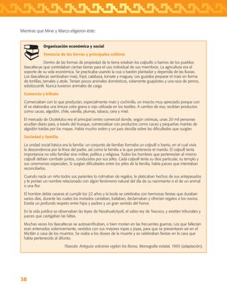 38
Organización económica y social
Tenencia de las tierras y principales cultivos
Dentro de las formas de propiedad de la tierra estaban los calpullis o barrios de los pueblos
tlaxcaltecas que controlaban ciertas tierras para el uso individual de sus miembros. La agricultura era el
soporte de su vida económica. Se practicaba usando la coa o bastón plantador y dependía de las lluvias.
Los tlaxcaltecas sembraban maíz, frijol, calabaza, tomate y maguey. Les gustaba preparar el maíz en forma
de tortillas, tamales y atole. Tenían pocos animales domésticos, solamente guajolotes y una raza de perros,
xoloitzcuintli. Nunca tuvieron animales de carga.
Comercio y tributo
Comerciaban con lo que producían, especialmente maíz y cochinilla, un insecto muy apreciado porque con
él se elaboraba una tintura color grana o rojo utilizada en los textiles. A cambio de eso, recibían productos
como cacao, algodón, chile, vainilla, plumas, tabaco, cera y miel.
El mercado de Ocotelulco era el principal centro comercial donde, según crónicas, unas 20 mil personas
acudían diario para, a través del trueque, comercializar con productos como cacao y pequeñas mantas de
algodón traídas por los mayas. Había mucho orden y un juez decidía sobre las dificultades que surgían.
Sociedad y familia
La unidad social básica era la familia: un conjunto de familias formaba un calpulli o barrio, en el cual vivía
la descendencia por la línea del padre, así como la familia a la que pertenecía el marido. El calpulli tenía
importancia no sólo familiar sino militar, política y religiosa. Todos los hombres que pertenecían al mismo
calpulli debían combatir juntos, conducidos por sus jefes. Cada calpulli tenía su dios particular, su templo y
sus ceremonias especiales. Si surgían dificultades entre los jefes de la familia, había jueces que intentaban
reconciliarlos.
Cuando nacía un niño todos sus parientes lo colmaban de regalos, le platicaban hechos de sus antepasados
y le ponían un nombre relacionado con algún fenómeno natural del día de su nacimiento o el de un animal
o una flor.
El hombre debía casarse al cumplir los 22 años y la boda se celebraba con hermosas fiestas que duraban
varios días, durante las cuales los invitados cantaban, bailaban, declamaban y ofrecían regalos a los novios.
Existía un profundo respeto entre hijos y padres y un gran sentido del honor.
En la vida jurídica se observaban las leyes de Nezahualcóyotl, el sabio rey de Texcoco, y existían tribunales y
jueces que castigaban las faltas.
Muchas veces los tlaxcaltecas se autosacrificaban, o bien morían en las frecuentes guerras. Los que fallecían
eran enterrados solemnemente, vestidos con sus mejores ropas y joyas, para que se presentaran así en el
Mictlán o casa de los muertos. Se oraba a los dioses de la muerte y se celebraban fiestas en la casa que
había pertenecido al difunto.
Tlaxcala. Antiguos volcanes vigilan los llanos, Monografía estatal, 1993 (adaptación).
Mientras que Mine y Marco eligieron éste:
AB-TLAX-3-P-031-050.indd 38 24/05/12 12:25
 