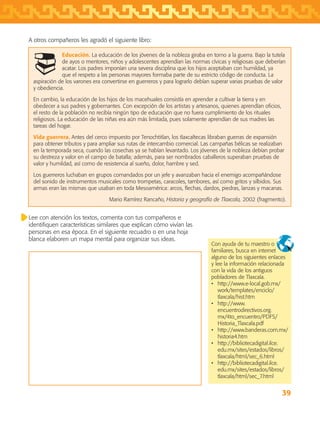 39
Educación. La educación de los jóvenes de la nobleza giraba en torno a la guerra. Bajo la tutela
de ayos o mentores, niños y adolescentes aprendían las normas cívicas y religiosas que deberían
acatar. Los padres imponían una severa disciplina que los hijos aceptaban con humildad, ya
que el respeto a las personas mayores formaba parte de su estricto código de conducta. La
aspiración de los varones era convertirse en guerreros y para lograrlo debían superar varias pruebas de valor
y obediencia.
En cambio, la educación de los hijos de los macehuales consistía en aprender a cultivar la tierra y en
obedecer a sus padres y gobernantes. Con excepción de los artistas y artesanos, quienes aprendían oficios,
el resto de la población no recibía ningún tipo de educación que no fuera cumplimiento de los rituales
religiosos. La educación de las niñas era aún más limitada, pues solamente aprendían de sus madres las
tareas del hogar.
Vida guerrera. Antes del cerco impuesto por Tenochtitlan, los tlaxcaltecas libraban guerras de expansión
para obtener tributos y para ampliar sus rutas de intercambio comercial. Las campañas bélicas se realizaban
en la temporada seca, cuando las cosechas ya se habían levantado. Los jóvenes de la nobleza debían probar
su destreza y valor en el campo de batalla; además, para ser nombrados caballeros superaban pruebas de
valor y humildad, así como de resistencia al sueño, dolor, hambre y sed.
Los guerreros luchaban en grupos comandados por un jefe y avanzaban hacia el enemigo acompañándose
del sonido de instrumentos musicales como trompetas, caracoles, tambores, así como gritos y silbidos. Sus
armas eran las mismas que usaban en toda Mesoamérica: arcos, flechas, dardos, piedras, lanzas y macanas.
Mario Ramírez Rancaño, Historia y geografía de Tlaxcala, 2002 (fragmento).
Lee con atención los textos, comenta con tus compañeros e
identifiquen características similares que explican cómo vivían las
personas en esa época. En el siguiente recuadro o en una hoja
blanca elaboren un mapa mental para organizar sus ideas.
Con ayuda de tu maestro o
familiares, busca en internet
alguno de los siguientes enlaces
y lee la información relacionada
con la vida de los antiguos
pobladores de Tlaxcala.
•	 http://www.e-local.gob.mx/
work/templates/enciclo/
tlaxcala/hist.htm
•	 http://www.
encuentrodirectivos.org.
mx/4to_encuentro/PDFS/
Historia_Tlaxcala.pdf
•	 http://www.banderas.com.mx/
historia4.htm
•	 http://bibliotecadigital.ilce.
edu.mx/sites/estados/libros/
tlaxcala/html/sec_6.html
•	 http://bibliotecadigital.ilce.
edu.mx/sites/estados/libros/
tlaxcala/html/sec_7.html
A otros compañeros les agradó el siguiente libro:
AB-TLAX-3-P-031-050.indd 39 24/05/12 12:25
 