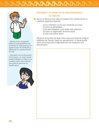 40
Actividad 2. Un retrato de la vida prehispánica
		 en Tlaxcala
Haz en tu libreta lo que indica la maestra Griss. Puedes tomar en
cuenta los siguientes aspectos:
a) Los materiales con los que construían sus casas.
b) Cómo se alimentaban.
c) En qué trabajaban o qué hacían para sobrevivir.
d) Cómo se organizaban de forma social.
e) Qué costumbres tenían.
Dibuja en el recuadro de abajo cómo crees que vivían los antiguos
habitantes de Tlaxcala. Expón tus apreciaciones. Tu dibujo puede
servir como base para la elaboración de una maqueta o una
dramatización.
−Maestra Griss, me gustaría
platicar lo que aprendimos de
mi familia, es importante que lo
sepamos para ver similitudes y
diferencias en nuestras formas
de vida.
−¡Muy bien! Con la información
de los textos y su mapa mental
pueden elaborar un relato en su
cuaderno sobre cómo piensan
que vivían las personas en
aquella época.
AB-TLAX-3-P-031-050.indd 40 24/05/12 12:25
 