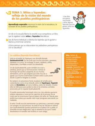 41
TEMA 3. Mitos y leyendas:
reflejo de la visión del mundo
de los pueblos prehispánicos
Aprendizaje esperado: reconoce la visión de la naturaleza y la
sociedad de los pueblos prehispánicos.
Un día en la escuela Marina le enseñó a sus compañeros un libro
que le regalaron sobre mitos y leyendas tlaxcaltecas.
Lee de forma individual o colectiva las leyendas que le gustan a
Marina y al terminar comenta:
¿Cómo piensas que se relacionaban los pobladores prehispánicos
con la naturaleza?
−Este libro
me parece
muy bonito
y tiene algunas
leyendas que me
gustan como las
siguientes.
Mito. Relato de
hechos maravillosos
protagonizados
por personajes
sobrenaturales o
extraordinarios.
Leyenda. Narración oral
o escrita de sucesos
reales o ficticios.
Quiahualoxóchitl. Flor
de lluvia.
Tepeticpan. Sobre el
cerro.
Papalotl. Mariposa.
Ocotelulco. Colina de
los pinos.
La culebra (leyenda tlaxcalteca)
Vivía en el pueblo de Tepanyaco una doncella llamada
Quiahualoxóchitl. Era tan linda que muchos príncipes y guerreros
aspiraban a su amor. Sin embargo, la joven, orgullosa y altiva,
despreciaba y humillaba a todos sus adoradores.
Un día Quiahualoxóchitl, quien también era cruel y
vanidosa, pensó que su hermosura bien merecía el
homenaje del sacrificio sangriento de sus muchos
admiradores, por lo que pregonó que sería muy de su
agrado que muchos enamorados lucharan entre sí, para poder
decidir a quién le otorgaría su corazón.
No tardaron en presentarse frente al palacio de la bella varios
contendientes como el rey Aztecalli, señor de Tepeticpan; Papalotl,
señor de Ocotelulco; así como Aztlahua, señor de Atizatlán. A todos
ellos les faltó poco para perder la vida en los siniestros combates
provocados por la coqueta Quiahualoxóchitl.
El pueblo presenciaba horrorizado cómo sus más valientes guerreros
estaban expuestos a morir por los caprichos de la princesa, de tal
modo que se encaminaron hacia el palacio del señor de Tlaxcala para
pedirle que evitara que aquella mala mujer prosiguiera ejecutando sus
maldades.
El señor Timalli escuchó atentamente sus peticiones y prometió castigar
con energía a la cruel princesa. No tardó el rey de Tlaxcala en ordenar
que Quiahualoxóchitl quedara prisionera en el palacio de su padre, el
venerable anciano Magizcatzin, bajo la advertencia de que si osaba
desobedecer el mandato real recibiría un cruel castigo.
AB-TLAX-3-P-031-050.indd 41 24/05/12 12:25
 