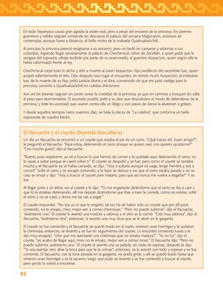 42
En todo Tepanyaco causó gran agrado la orden real, pero a pesar del encierro de la princesa, los jóvenes
guerreros y nobles seguían rondando sin descanso el palacio del anciano Magizcatzin, ansiosos de
contemplar, aunque fuera a distancia, el bello rostro de la malvada Quiahualoxóchitl.
Al principio la princesa pareció resignarse a su encierro, pero no tardó en cansarse y sobornar a sus
custodios, logrando llegar secretamente al palacio de Chechimical, señor de Zocotlán, a quien pidió que la
vengara del supuesto ultraje recibido por parte de su enamorado, el guerrero Azayactzin, quien según ella la
había calumniado frente al rey.
Chechimical creyó todo lo dicho y retó a muerte al joven Azayactzin, hijo predilecto del sacerdote Iyac, quien
aceptó valientemente el reto. Días después tuvo lugar el encuentro, en donde murió Azayactzin; al enterarse
Iyac de la muerte de su hijo, pidió justicia divina y el dios, convencido de que era justo castigo para la
princesa, convirtió a Quiahualoxóchitl en culebra chirrionera.
Aun así los jóvenes seguían sin poder evitar la crueldad de la princesa, ya que en caminos y bosques les salía
al paso para atormentarlos. El asustado pueblo pidió a su dios que descubriera el modo de defenderse de la
princesa, y éste les aconsejó que usaran contra ella un látigo y con pasos de danza la abatieran a golpes.
Y desde aquellos tiempos hasta nuestros días, se baila la danza de “La culebra”, que conforma un bello
exponente de nuestro folclor.
El tlacuache y el coyote (leyenda tlaxcalteca)
Un día un tlacuache se encontró a un coyote que estaba al pie de un cerro. “¿Qué haces ahí, buen amigo?”,
le preguntó el tlacuache. “Aquí estoy, deteniendo el cerro porque se quiere caer, ¿no quieres ayudarme?”
“Con mucho gusto”, dijo el tlacuache.
“Bueno, pues espérame, yo iré a buscar lo que hemos de comer y tú quédate aquí deteniendo el cerro, no
lo vayas a soltar porque se caerá sobre ti.” El coyote se despidió y se fue; pero como el coyote se tardaba
mucho y el tlacuache ya se había cansado, se dijo: “¡Voy a soltarlo aunque se caiga, tengo hambre y voy a
comer!” Soltó el cerro y se escapó corriendo; a lo lejos se detuvo y vio que el cerro estaba parado y no se
caía, se enojó y dijo: “¡Voy a buscar al coyote para matarlo, para que así nunca me vuelva a engañar!” Y se
fue.
Al llegar junto a un árbol, vio al coyote y le dijo: “Tú me engañaste diciéndome que el cerro se iba a caer y
que tú lo estabas deteniendo, allí me dejaste diciéndome que ibas a traer la comida, como no volvías, solté
el cerro y no se cayó, y ahora me las vas a pagar.”
El coyote respondió: “No soy yo el que te engañó, tal vez ha de haber sido un coyote que por allí pasó
corriendo; no te enojes, mira, mejor ven a comer chirimoyas.” “Pero no puedo subirme”, dijo el tlacuache,
“aviéntame una.” El coyote le aventó una madura y sabrosa y el otro se la comió. “Está muy sabrosa”, dijo el
tlacuache, “aviéntame otra”; entonces, le aventó una muy dura que se le atoró en la garganta.
El coyote se fue corriendo y el tlacuache se quedó tirado en el suelo, vinieron unas hormigas y le quitaron
la chirimoya, entonces, se levantó y se fue en seguimiento del coyote. Lo encontró comiendo tunas y le
dijo muy enojado: “¿Por qué me aventaste una chirimoya que no estaba madura?”. “Yo no fui”, dijo el
coyote, “yo acabo de llegar aquí, mira, no te enojes, mejor ven a comer tunas.” El tlacuache dijo: “Pero no
puedo subirme, aviéntame una.” El coyote le aventó una ya pelada, sin nada de espinas, después le dijo:
“Te voy aventar otra; abre la boca para que te la comas”; entonces, se la aventó con todo y espinas y se fue
corriendo. El tlacuache, con la tuna atorada en la garganta, no podía gritar, y allí se quedó tirado hasta que
vinieron unas hormigas y se la sacaron, luego que pudo se levantó y se fue corriendo a buscar al coyote,
pero jamás lo volvió a encontrar.
AB-TLAX-3-P-031-050.indd 42 24/05/12 12:25
 