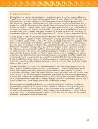 43
El nahual tlaxcalteca
El nahual es uno de los seres sobrenaturales más extraordinarios dentro de la cultura mexicana. El término
“nahual” proviene del nombre castellanizado de nahualli, palabra de origen náhuatl relacionada con la magia.
Los nahuales eran sacerdotes hechiceros, que poseían grandes secretos, entre otros, la manera de hacer
caer la lluvia sobre los campos, de desviar la corriente de los vientos, de enmudecer al trueno y de alejar el
granizo de la helada. En el imperio azteca los nahuales eran amparados por Tezcatlipoca, el dios azteca de
la guerra y el sacrificio. La leyenda contaba que un nahual podía desprenderse de su piel y transformarse en
un animal. No obstante sus poderes no eran insuperables ya que se le aconsejaba a la gente en los pueblos
que para que los brujos o nahuales no entrasen a hacer daño a sus casas era bueno usar como protección
una navaja de piedra negra en una escudilla de agua, puesta de noche tras la puerta o en el patio de la casa.
Cuentan que por el rumbo de Chiautempan, hace muchos años, antes de que estuviera tan poblado el
municipio, había varios lugares que eran los preferidos de los cazadores, que en esas tierras aún agrestes
solían encontrarse conejos, coyotes y uno que otro venado. En una ocasión tres cazadores iban por la noche
buscando una presa, cuando vieron a lo lejos un hermoso perro negro y grande de una raza desconocida
para ellos. Como no había casas por ahí y no habían encontrado ninguna presa, al ver el perro que era muy
bonito decidieron atraparlo porque pensaban que habiéndose criado en el campo les sería útil para cazar.
Sin embargo, al acercarse, el perro les gruñó muy agresivo y se echó a correr. Los cazadores pensaron que
un animal tan salvaje podría atacar a otros cazadores y le dispararon hiriéndolo en una pata. Trataron de
seguir las huellas de sangre, decididos a rematarlo, porque un animal herido es más peligroso; de repente,
al llegar a un claro del monte encontraron una choza, se acercaron a preguntarle al dueño si no había visto
al perro y cuál no sería su sorpresa al ver que en esa humilde choza, el hombre tenía muchas riquezas y en
la parte de atrás había muchos animales. Les causó extrañeza darse cuenta de que el campesino que se
encontraba en esa choza estaba curándose una herida en la pierna, en el mismo lugar donde ellos le habían
disparado al perro negro.
Aburridos al no haber podido cazar nada y habiéndole perdido la pista al perro negro, llegaron horas más
tarde a la cantina del pueblo más cercano y ahí contaron su aventura. El cantinero, santiguándose, les dijo
que se habían topado con un nahual, personas que son servidoras del diablo y que por las noches se
convierten en animales para poder robar riquezas y animales; añadió que habían corrido con suerte de haber
salido con vida, ya que son muy peligrosos. Los lugareños les explicaron que los nahuales son personas que
cuando quieren convertirse en animales deben rezar un Padre Nuestro al revés y dejar en su casa una cobija
de las que tienen, moverla y dejarla tendida al revés para poder convertirse nuevamente en personas, pero si
alguien levanta la cobija, puede dejarlos para siempre convertidos en animales.
Les recomendaron que cuando anduvieran por el monte, trajeran siempre un crucifijo en el cuello, que
trataran de usar un cinturón de piel legítima de víbora y cuando se encontraran a un animal sospechoso
le pegaran con la hebilla del cinturón y rezaran el Padre Nuestro, que en ese momento los nahuales se
convertirían en hombres y gracias al cinturón y al rezo estarían indefensos. Los cazadores salieron riéndose;
sin embargo, desde esa fecha traían siempre consigo un crucifijo entre sus ropas y se ponían cinturones de
víbora para ir a cazar por el rumbo de Chiautempan.
AB-TLAX-3-P-031-050.indd 43 24/05/12 12:25
 
