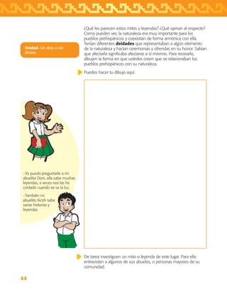 44
−Yo puedo preguntarle a mi
abuelita Doni, ella sabe muchas
leyendas, a veces nos las ha
contado cuando se va la luz.
−También mi
abuelito Xicoh sabe
varias historias y
leyendas.
¿Qué les parecen estos mitos y leyendas? ¿Qué opinan al respecto?
Como pueden ver, la naturaleza era muy importante para los
pueblos prehispánicos y coexistían de forma armónica con ella.
Tenían diferentes deidades que representaban a algún elemento
de la naturaleza y hacían ceremonias y ofrendas en su honor. Sabían
que afectarla significaba afectarse a sí mismos. Para recrearlo,
dibujen la forma en que ustedes creen que se relacionaban los
pueblos prehispánicos con su naturaleza.
Puedes hacer tu dibujo aquí.
Deidad. Un dios o ser
divino.
De tarea investiguen un mito o leyenda de este lugar. Para ello
entrevisten a algunos de sus abuelos, o personas mayores de su
comunidad.
AB-TLAX-3-P-031-050.indd 44 24/05/12 12:25
 