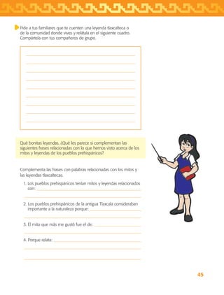 45
Pide a tus familiares que te cuenten una leyenda tlaxcalteca o
de la comunidad donde vives y relátala en el siguiente cuadro.
Compártela con tus compañeros de grupo.









Qué bonitas leyendas. ¿Qué les parece si complementan las
siguientes frases relacionadas con lo que hemos visto acerca de los
mitos y leyendas de los pueblos prehispánicos?
Complementa las frases con palabras relacionadas con los mitos y
las leyendas tlaxcaltecas.
1. Los pueblos prehispánicos tenían mitos y leyendas relacionados
con: 
	 
2. Los pueblos prehispánicos de la antigua Tlaxcala consideraban
importante a la naturaleza porque: 
	 
3. El mito que más me gustó fue el de: 
	 
4. Porque relata: 
	 
	 
AB-TLAX-3-P-031-050.indd 45 24/05/12 12:25
 