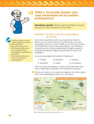 46
TEMA 4. Un pasado siempre vivo:
¿qué conservamos de los pueblos
prehispánicos?
Aprendizaje esperado: identifica aspectos del legado cultural de
los grupos y culturas prehispánicos de la entidad.
Actividad 1. De visita a las zonas arqueológicas
de Tlaxcala
Un fin de semana Marco invitó a sus amigos Mine, Rolando y
Marina a su casa. A don Xicoh se le ocurrió llevarlos a una zona
arqueológica cercana a su casa, Tizatlán. En el camino les comentó
que Tlaxcala tiene muchas zonas arqueológicas, sitios históricos y
culturales que son la herencia patrimonial y el legado cultural de
los grupos prehispánicos. Algunas apenas están en proceso de
exploración.
Las zonas arqueológicas del estado de Tlaxcala son:
	 1. Cacaxtla	 3. Ocotelulco	 5. Tecoaque
	 2. Xochitécatl	 4. Tizatlán	 6. La Herradura
Visitar las zonas arqueológicas y museos nos permite saber cómo
vivía, se organizaba y expresaba su arte la gente de esa época.
Solicita a tu maestro o a tus papás que organicen una visita a alguna
de las zonas arqueológicas cercana a tu comunidad.
También puedes consultar
algunas páginas de internet
como las siguientes:
•	 http://www.inah.gob.mx
•	 http://www.visitingmexico.
com.mx/blog/5-zonas-
arqueologicas-imperdibles-en-
tlaxcala.htm
•	 http://www.ecoadventure
mexico.com/tlaxcala/
arqueologia.htm
Fuente: mapa elaborado con información del inah y la sghel, ac.
Puebla
Puebla
Puebla
Hidalgo
Estado
de México
S i m b o l o g í a
Zonas con vestigios arqueológicos en Tlaxcala
0 3010 20
Kilómetros
Zonas con vestigios
arqueológicos
Límite estatal
Capital del estado
Tlaxcala
Volcán La Malinche
Presa
Atlangatepec
Tizatlán
La HerraduraTecoaque
Ocotelulco
Xochitécatl
Cacaxtla
AB-TLAX-3-P-031-050.indd 46 25/05/12 12:22
 