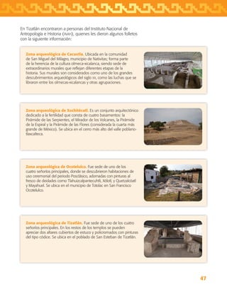 47
Zona arqueológica de Cacaxtla. Ubicada en la comunidad
de San Miguel del Milagro, municipio de Nativitas; forma parte
de la herencia de la cultura olmeca-xicalanca, siendo sede de
extraordinarios murales que reflejan diferentes etapas de la
historia. Sus murales son considerados como uno de los grandes
descubrimientos arqueológicos del siglo xx, como las luchas que se
libraron entre los olmecas-xicalancas y otras agrupaciones.
En Tizatlán encontraron a personas del Instituto Nacional de
Antropología e Historia (inah), quienes les dieron algunos folletos
con la siguiente información:
Zona arqueológica de Xochitécatl. Es un conjunto arquitectónico
dedicado a la fertilidad que consta de cuatro basamentos: la
Pirámide de las Serpientes, el Mirador de los Volcanes, la Pirámide
de la Espiral y la Pirámide de las Flores (considerada la cuarta más
grande de México). Se ubica en el cerro más alto del valle poblano-
tlaxcalteca.
Zona arqueológica de Ocotelulco. Fue sede de uno de los
cuatro señoríos principales, donde se descubrieron habitaciones de
uso ceremonial del periodo Posclásico, adornadas con pinturas al
fresco de deidades como Tlahuizcalpantecuhtli, Xólotl, y Quetzalcóatl
y Mayahuel. Se ubica en el municipio de Totolac en San Francisco
Ocotelulco.
Zona arqueológica de Tizatlán. Fue sede de uno de los cuatro
señoríos principales. En los restos de los templos se pueden
apreciar dos altares cubiertos de estuco y policromados con pinturas
del tipo códice. Se ubica en el poblado de San Esteban de Tizatlán.
AB-TLAX-3-P-031-050.indd 47 24/05/12 12:25
 