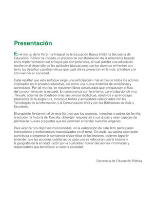 En el marco de la Reforma Integral de la Educación Básica (rieb), la Secretaría de
Educación Pública ha iniciado un proceso de transformación de la enseñanza basado
en la implementación del enfoque por competencias, el cual plantea una educación
tendiente al desarrollo de las aptitudes básicas para que los alumnos enfrenten con
éxito los desafíos y problemáticas que cada día se presentan en la vida, el trabajo y la
convivencia en sociedad.
Cabe resaltar que este enfoque exige una participación más activa de todos los actores
implicados en el proceso educativo, así como una nueva dinámica de enseñanza y
aprendizaje. Por tal motivo, se requieren libros actualizados que enriquezcan el flujo
del conocimiento en la escuela. En consonancia con lo anterior, La entidad donde vivo.
Tlaxcala, además de obedecer a las secuencias didácticas, objetivos y aprendizajes
esperados de la asignatura, incorpora temas y actividades relacionados con las
Tecnologías de la Información y la Comunicación (tic) y con las Bibliotecas de Aula y
Escolares.
El propósito fundamental de este libro es que los alumnos, maestros y padres de familia,
al estudiar la historia de Tlaxcala, obtengan respuestas a sus dudas y sean capaces de
plantearse nuevas preguntas que les permitan entender nuestros orígenes.
Para alcanzar los objetivos mencionados, en la elaboración de este libro participaron
instituciones y profesionales especializados en el tema. Sin duda, su valiosa aportación
contribuirá a despertar la conciencia cívico-ética de los lectores, quienes lograrán
entender que las acciones cotidianas de cada uno se relacionan con la historia y
la geografía de la entidad, razón por la cual deben tomar decisiones informadas y
responsables que beneficien a nuestra sociedad.
Secretaría de Educación Pública
Presentación
AB-TLAX-3-P-001-030.indd 3 24/05/12 12:23
 