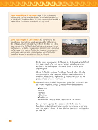48
De las zonas arqueológicas de Tlaxcala, las de Cacaxtla y Xochitécatl
son las principales. Se cree que ahí se asentaron los olmecas-
xicalancas. Sin embargo, es importante visitar todas las zonas
arqueológicas.
Al salir de Tizatlán, visitaron Ocotelulco, Cacaxtla y Xochitécatl y
tomaron algunas fotos. Después en la escuela le platicaron a la
maestra Griss sobre su experiencia, y al ver su emoción ella les
propuso hacer un periódico mural.
Con ayuda de su maestro, organicen al grupo para publicar lo que
se solicita. Imágenes, dibujos y mapas, donde se represente:
La comida
Danza
Lengua
Utensilios
Tradiciones
Costumbres de los pueblos prehispánicos de Tlaxcala
Pueden incluir algunos elaborados en actividades pasadas.
Por último, redacten textos breves donde comenten lo importante
que es el legado cultural y la diversidad de las culturas prehispánicas
en Tlaxcala.
Zona arqueológica de Tecoaque. Lugar de las serpientes de
piedra. Entre sus atractivos destaca una pirámide circular dedicada
a Ehécatl, dios del viento, dentro de un centro ceremonial ofrecido a
Quetzalcóatl. Se ubica en el municipio de Calpulalpan.
Zona arqueológica de La Herradura. Su asentamiento de
considerable dimensión se calcula que superó las 50 hectáreas.
Sin embargo, actualmente está muy reducido debido a que sobre
este asentamiento, de filiación teotihuacana, se levantaron nuevas
edificaciones y unidades habitacionales. Complementa la estructura
de Tecoaque junto con Los Cerritos, las cuales se encuentran poco
exploradas. Al parecer este edificio funcionó como habitación
sacerdotal, en donde se realizaban diferentes rituales.
AB-TLAX-3-P-031-050.indd 48 24/05/12 12:25
 