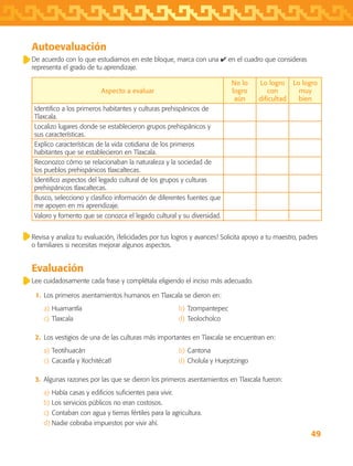 49
Autoevaluación
De acuerdo con lo que estudiamos en este bloque, marca con una ✔ en el cuadro que consideras
representa el grado de tu aprendizaje.
Aspecto a evaluar
No lo
logro
aún
Lo logro
con
dificultad
Lo logro
muy
bien
Identifico a los primeros habitantes y culturas prehispánicos de
Tlaxcala.
Localizo lugares donde se establecieron grupos prehispánicos y
sus características.
Explico características de la vida cotidiana de los primeros
habitantes que se establecieron en Tlaxcala.
Reconozco cómo se relacionaban la naturaleza y la sociedad de
los pueblos prehispánicos tlaxcaltecas.
Identifico aspectos del legado cultural de los grupos y culturas
prehispánicos tlaxcaltecas.
Busco, selecciono y clasifico información de diferentes fuentes que
me apoyen en mi aprendizaje.
Valoro y fomento que se conozca el legado cultural y su diversidad.
Revisa y analiza tu evaluación, ¡felicidades por tus logros y avances! Solicita apoyo a tu maestro, padres
o familiares si necesitas mejorar algunos aspectos.
Evaluación
Lee cuidadosamente cada frase y complétala eligiendo el inciso más adecuado.
	 1.	 Los primeros asentamientos humanos en Tlaxcala se dieron en:
a)	Huamantla	 b)	Tzompantepec
c)	Tlaxcala	 d)	Teolocholco
	 2.	 Los vestigios de una de las culturas más importantes en Tlaxcala se encuentran en:
a)	Teotihuacán	 b)	Cantona
c)	Cacaxtla y Xochitécatl	 d)	Cholula y Huejotzingo
	 3.	 Algunas razones por las que se dieron los primeros asentamientos en Tlaxcala fueron:
a)	Había casas y edificios suficientes para vivir.
b)	Los servicios públicos no eran costosos.
c)	Contaban con agua y tierras fértiles para la agricultura.
d)	Nadie cobraba impuestos por vivir ahí.
AB-TLAX-3-P-031-050.indd 49 24/05/12 12:25
 