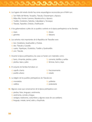 50
	 4.	 Los lugares del estado donde hay zonas arqueológicas reconocidas por el INAH son:
a)	San Pablo del Monte, Tecopilco, Tlaxcala, Chiautempan y Apizaco.
b)	Milpa Alta, Vicente Guerrero, Mazatecochco y Apizaco.
c)	Tizatlán, Ocotelulco, Nativitas, Calpulalpan y Tecoaque.
d)	Tlaxcala, Tepoztlan, Cholula y Teotihuacán.
	 5.	 A los gobernadores o jefes de un pueblo o señorío en la época prehispánica se les llamaba:
a)	reyes	 b)	dioses
c)	gerentes	 d)	tlatoanis
	 6.	 Los señoríos más importantes de la República de Tlaxcallan eran:
a)	tres: Ocotelulco, Quiahuixtlán y Cholula.
b)	dos: Tlaxcala y Cacaxtla.
c)	cuatro: Tepeticpac, Ocotelulco, Tizatlán y Quiahuixtlán.
d)	uno: Tlaxcala.
	 7.	 Durante la época prehispánica, las casas se hacían con materiales como:
a)	barro, chinamite, piedras y palos	 b)	cemento, ladrillos y varillas
c)	piedras, tejas y palos	 d)	láminas, barro y tejas
	 8.	 El conjunto de familias formaban un:
a)	capulli o barrio	 b)	fraccionamiento
c)	pueblo urbano	 d)	estado
	 9.	 La religión de los pueblos prehispánicos de Tlaxcala era:
a)	monoteísta	 b)	politeísta
c)	católica	 d)	protestante
	10.	 Algunas cosas que conservamos de la época prehispánica son:
a)	piedras, fotos, lenguaje y vestimenta.
b)	vestimenta, comida y lengua.
c)	vestigios, tradiciones, costumbres y algunas cosas de uso cotidiano.
d)	lenguaje, metate, tamal, atole y chiquihuite.
AB-TLAX-3-P-031-050.indd 50 24/05/12 12:25
 