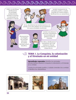52
TEMA 1. La Conquista, la colonización
y el Virreinato en mi entidad
Aprendizajes esperados: identifica los principales
acontecimientos durante la Conquista, la colonización y el Virreinato
en su entidad.
Localiza los principales pueblos y ciudades virreinales de su entidad
e identifica sus características.
¡Hola!, en este bloque
identificaremos
los principales
acontecimientos
durante la Conquista,
la colonización y el
Virreinato en Tlaxcala.
También localizaremos los
principales pueblos y ciudades
virreinales de nuestra entidad e
identificaremos sus características.
Por último, identificaremos
características de la vida
cotidiana en Tlaxcala
durante el movimiento de
Independencia.
Así es, describiremos las transformaciones en el
paisaje y en la vida cotidiana con la incorporación
de nuevas actividades económicas.
También describiremos
elementos característicos
de la sociedad y del
gobierno durante el
Virreinato.
Reconoceremos
en el legado
del Virreinato
elementos
de nuestra
identidad cultural
tlaxcalteca.
AB-TLAX-3-P-051-068.indd 52 24/05/12 12:26
 