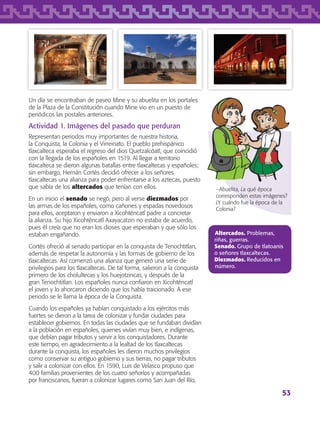 53
Un día se encontraban de paseo Mine y su abuelita en los portales
de la Plaza de la Constitución cuando Mine vio en un puesto de
periódicos las postales anteriores.
Actividad 1. Imágenes del pasado que perduran
Representan periodos muy importantes de nuestra historia,
la Conquista, la Colonia y el Virreinato. El pueblo prehispánico
tlaxcalteca esperaba el regreso del dios Quetzalcóatl, que coincidió
con la llegada de los españoles en 1519. Al llegar a territorio
tlaxcalteca se dieron algunas batallas entre tlaxcaltecas y españoles;
sin embargo, Hernán Cortés decidió ofrecer a los señores
tlaxcaltecas una alianza para poder enfrentarse a los aztecas, puesto
que sabía de los altercados que tenían con ellos.
En un inicio el senado se negó, pero al verse diezmados por
las armas de los españoles, como cañones y espadas novedosos
para ellos, aceptaron y enviaron a Xicohténcatl padre a concretar
la alianza. Su hijo Xicohténcatl Axayacatzin no estaba de acuerdo,
pues él creía que no eran los dioses que esperaban y que sólo los
estaban engañando.
Cortés ofreció al senado participar en la conquista de Tenochtitlan,
además de respetar la autonomía y las formas de gobierno de los
tlaxcaltecas. Así comenzó una alianza que generó una serie de
privilegios para los tlaxcaltecas. De tal forma, salieron a la conquista
primero de los cholultecas y los huejotzincas, y después de la
gran Tenochtitlan. Los españoles nunca confiaron en Xicohténcatl
el joven y lo ahorcaron diciendo que los había traicionado. A ese
periodo se le llama la época de la Conquista.
Cuando los españoles ya habían conquistado a los ejércitos más
fuertes se dieron a la tarea de colonizar y fundar ciudades para
establecer gobiernos. En todas las ciudades que se fundaban dividían
a la población en españoles, quienes vivían muy bien, e indígenas,
que debían pagar tributos y servir a los conquistadores. Durante
este tiempo, en agradecimiento a la lealtad de los tlaxcaltecas
durante la conquista, los españoles les dieron muchos privilegios
como conservar su antiguo gobierno y sus tierras, no pagar tributos
y salir a colonizar con ellos. En 1590, Luis de Velasco propuso que
400 familias provenientes de los cuatro señoríos y acompañadas
por franciscanos, fueran a colonizar lugares como San Juan del Río,
−Abuelita, ¿a qué época
corresponden estas imágenes?
¿Y cuándo fue la época de la
Colonia?
Altercados. Problemas,
riñas, guerras.
Senado. Grupo de tlatoanis
o señores tlaxcaltecas.
Diezmados. Reducidos en
número.
AB-TLAX-3-P-051-068.indd 53 24/05/12 12:26
 