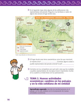 56
En el siguiente mapa ubica algunas de las edificaciones más
representativas del periodo. Pregunta a tus familiares si saben de
alguna otra cercana al lugar donde vives.
¿El lugar donde vives tiene características como las que mencionó
la maestra Griss?  ¿Conoces alguna ciudad o
pueblo representativo del periodo virreinal? ¿Cuál? 

Comenta con tus compañeros por qué razón crees que las ciudades
y pueblos representativos de esa época fueron importantes. Escribe
en tu cuaderno un texto breve con tus apreciaciones.
TEMA 2. Nuevas actividades
económicas: cambios en los paisajes
y en la vida cotidiana de mi entidad
Aprendizaje esperado: describe las transformaciones en el
paisaje y en la vida cotidiana con la incorporación de nuevas
actividades económicas.
Fuente: mapa elaborado con información del inah.
S i m b o l o g í a
Zonas con monumentos coloniales en Tlaxcala
0 3010 20
Kilómetros
Zonas con monumentos
coloniales
Límite estatal
Capital del estado
Puebla
Puebla
Puebla
Hidalgo
Estado
de México
Tlaxcala
Volcán La Malinche
Presa
Atlangatepec
Tlaxco
HuamantlaChiautempan
Zacatelco
AB-TLAX-3-P-051-068.indd 56 29/06/12 12:47
 