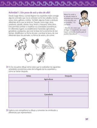 57
En los recuadros dibuja cómo crees que se realizaban las siguientes
actividades económicas antes de la llegada de los españoles y
cómo se hacían después.
Antes Después
Agricultura
Ganadería
Explica a tus compañeros tu dibujo y comenten las similitudes y
diferencias que representaron.
Actividad 1. ¡Un poco de acá y otro de allá!
Desde luego Marco, cuando llegaron los españoles traían consigo
algunos animales que no se conocían como los caballos, burros,
vacas, toros, gallinas y cerdos. También algunas frutas y verduras
diferentes de lo que se tenía en Tlaxcala, como trigo, arroz,
zanahoria, cebolla, cilantro, lima, limón y manzana, entre otros.
Esto permitió cambiar o modificar sus actividades económicas.
En diferentes lugares se establecieron haciendas agricultoras,
ganaderas y pulqueras, que eran la base de la economía de ese
tiempo. Modificaron su forma de arar y sembrar la tierra, de criar
diferentes tipos de animales, su forma de vestir y de comer.
Marco le contó a
su abuelo sobre la
actividad que hicieron
en la escuela con
las postales. Y le
comentó:
−Abuelo, ¿tú crees que
al llegar los españoles las cosas
hayan cambiado mucho para el
pueblo tlaxcalteca?
AB-TLAX-3-P-051-068.indd 57 24/05/12 12:26
 