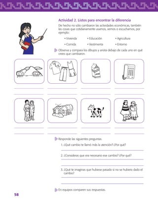 58
Responde las siguientes preguntas.
1. ¿Qué cambio te llamó más la atención? ¿Por qué?
2. ¿Consideras que era necesario ese cambio? ¿Por qué?
3. ¿Qué te imaginas que hubiese pasado si no se hubiera dado el
cambio?
En equipos comparen sus respuestas.
Actividad 2. Listos para encontrar la diferencia
De hecho no sólo cambiaron las actividades económicas, también
las cosas que cotidianamente usamos, vemos o escuchamos, por
ejemplo:
	 • Vivienda	 • Educación	 • Agricultura
	 • Comida 	 • Vestimenta	 • Entorno
Observa y compara los dibujos y anota debajo de cada uno en qué
crees que cambiaron.
















AB-TLAX-3-P-051-068.indd 58 24/05/12 12:26
 