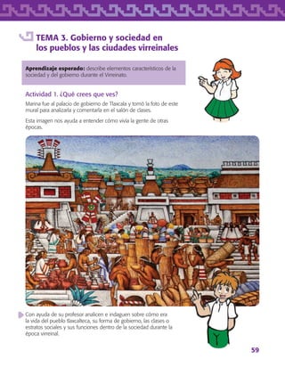 59
TEMA 3. Gobierno y sociedad en
los pueblos y las ciudades virreinales
Aprendizaje esperado: describe elementos característicos de la
sociedad y del gobierno durante el Virreinato.
Actividad 1. ¿Qué crees que ves?
Marina fue al palacio de gobierno de Tlaxcala y tomó la foto de este
mural para analizarla y comentarla en el salón de clases.
Esta imagen nos ayuda a entender cómo vivía la gente de otras
épocas.
Con ayuda de su profesor analicen e indaguen sobre cómo era
la vida del pueblo tlaxcalteca, su forma de gobierno, las clases o
estratos sociales y sus funciones dentro de la sociedad durante la
época virreinal.
AB-TLAX-3-P-051-068.indd 59 24/05/12 12:26
 