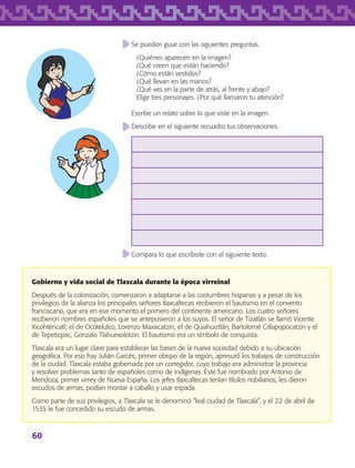 60
Se pueden guiar con las siguientes preguntas.
¿Quiénes aparecen en la imagen?
¿Qué creen que están haciendo?
¿Cómo están vestidos?
¿Qué llevan en las manos?
¿Qué ves en la parte de atrás, al frente y abajo?
Elige tres personajes. ¿Por qué llamaron tu atención?
Escribe un relato sobre lo que viste en la imagen.
Describe en el siguiente recuadro tus observaciones.
Compara lo que escribiste con el siguiente texto.
Gobierno y vida social de Tlaxcala durante la época virreinal
Después de la colonización, comenzaron a adaptarse a las costumbres hispanas y a pesar de los
privilegios de la alianza los principales señores tlaxcaltecas recibieron el bautismo en el convento
franciscano, que era en ese momento el primero del continente americano. Los cuatro señores
recibieron nombres españoles que se antepusieron a los suyos. El señor de Tizatlán se llamó Vicente
Xicohténcatl; el de Ocotelulco, Lorenzo Maxixcatzin; el de Quiahuiztlán, Bartolomé Citlapopocatzin y el
de Tepeticpac, Gonzalo Tlahuexolotzin. El bautismo era un símbolo de conquista.
Tlaxcala era un lugar clave para establecer las bases de la nueva sociedad debido a su ubicación
geográfica. Por eso fray Julián Garcés, primer obispo de la región, apresuró los trabajos de construcción
de la ciudad. Tlaxcala estaba gobernada por un corregidor, cuyo trabajo era administrar la provincia
y resolver problemas tanto de españoles como de indígenas. Éste fue nombrado por Antonio de
Mendoza, primer virrey de Nueva España. Los jefes tlaxcaltecas tenían títulos nobiliarios, les dieron
escudos de armas, podían montar a caballo y usar espada.
Como parte de sus privilegios, a Tlaxcala se le denominó “leal ciudad de Tlaxcala”, y el 22 de abril de
1535 le fue concedido su escudo de armas.
AB-TLAX-3-P-051-068.indd 60 24/05/12 12:26
 