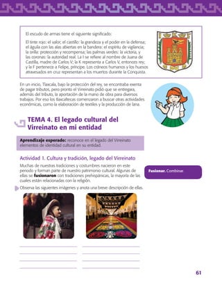 61
El escudo de armas tiene el siguiente significado:
El tinte rojo: el valor; el castillo: la grandeza y el poder en la defensa;
el águila con las alas abiertas en la bandera: el espíritu de vigilancia;
la orilla: protección y recompensa; las palmas verdes: la victoria, y
las coronas: la autoridad real. La I se refiere al nombre de Juana de
Castilla, madre de Carlos V; la K representa a Carlos V, entonces rey;
y la F pertenece a Felipe, príncipe. Los cráneos humanos y los huesos
atravesados en cruz representan a los muertos durante la Conquista.
En un inicio, Tlaxcala, bajo la protección del rey, se encontraba exenta
de pagar tributos, pero pronto el Virreinato pidió que se entregara,
además del tributo, la aportación de la mano de obra para diversos
trabajos. Por eso los tlaxcaltecas comenzaron a buscar otras actividades
económicas, como la elaboración de textiles y la producción de lana.
TEMA 4. El legado cultural del
Virreinato en mi entidad
Aprendizaje esperado: reconoce en el legado del Virreinato
elementos de identidad cultural en su entidad.
Actividad 1. Cultura y tradición, legado del Virreinato
Muchas de nuestras tradiciones y costumbres nacieron en este
periodo y forman parte de nuestro patrimonio cultural. Algunas de
ellas se fusionaron con tradiciones prehispánicas, la mayoría de las
cuales están relacionadas con la religión.
Observa las siguientes imágenes y anota una breve descripción de ellas.
Fusionar. Combinar.








AB-TLAX-3-P-051-068.indd 61 24/05/12 12:26
 