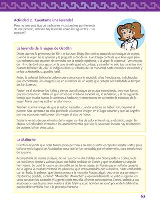 63
Actividad 2. ¡Cuéntame una leyenda!
Pero no sólo este tipo de tradiciones y costumbres son herencia
de ese periodo, también hay leyendas como las siguientes. ¿Las
conoces?
La leyenda de la virgen de Ocotlán
Dicen que era la primavera de 1541, e iba Juan Diego Bernardino cruzando un bosque de ocotes,
cuando la virgen se le aparece y le pregunta a dónde va. Juan Diego contesta que lleva agua para
sus enfermos que mueren sin remedio por la terrible epidemia, y la virgen le contesta: “Ven en pos
de mí, yo te daré otra agua con la que se extinguirá el contagio y sanarán no sólo tus parientes sino
cuantos bebieren de ella”. El indígena llenó su cántaro de un manantial hasta entonces inexistente y
se fue a Xiloxoxtla, su pueblo natal.
Antes, la celestial Señora le ordenó que comunicara lo sucedido a los franciscanos, indicándoles
que encontrarían una imagen suya en el interior de un ocote que debería ser trasladada al templo
de San Lorenzo.
Fueron ya al atardecer los frailes y vieron que el bosque se estaba incendiando, pero con llamas
que no consumían. Había un gran árbol que irradiaba especial luz, lo señalaron, y al día siguiente
viendo que estaba hueco, lo abrieron a hachazos y encontraron en su interior la escultura de la
virgen María que hoy está en el altar mayor.
También cuenta la leyenda que el celoso sacristán, cuando ya todos se habían ido, devolvió al
patrono San Lorenzo a su sitio, poniendo a la nueva imagen en el lugar vacante y que los ángeles
por tres ocasiones restituyeron a la virgen al sitio de honor.
Existe la versión de que el rostro de la virgen cambia de color entre el rojo y el pálido, según las
etapas del calendario cristiano o los acontecimientos que vive la sociedad. Incluso hay testimonios
de quienes la han visto sudar.
La Malinche
Cuenta la leyenda que doña Marina pidió permiso a su amo y señor el capitán Hernán Cortés, para
bañarse en la laguna de Acuitlapilco, cosa que le fue concedida por el extremeño, para tenerla más
de su parte.
Acompañada de cuatro esclavas, de las que como ella, habían sido obsequiadas a Cortés, lucía
un huipil muy bonito y valiosas joyas que había recibido de Cortés y que resaltaban su singular
hermosura. Se quitó la ropa y se zambulló en las tersas aguas, sin fijarse que en el lado opuesto
de la laguna la estaban mirando los Xiloxoxtla, que entusiasmados por su belleza, hasta confundirla
con un hada, le pidieron que desencantara a la montaña Matlalcuéyatl, pero ante esa sorpresa y
creyéndose perdida, exclamó: “¡Malinche! ¡Malinche!” y apresuradamente se vistió y regresó, en
tanto sonaban los caracoles y la gente corría tras ella. Al tener conocimiento Cortés, ordenó a sus
arcabuceros que le prestaran auxilio a doña Marina, cuyo nombre se tomó por el de la Malinche,
quedándole también éste a la preciosa montaña.
AB-TLAX-3-P-051-068.indd 63 24/05/12 12:26
 