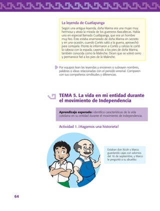 64
La leyenda de Cuatlapanga
Según una antigua leyenda, doña Marina era una mujer muy
hermosa y atraía la mirada de los guerreros tlaxcaltecas. Había
uno en especial llamado Cuatlapanga, que era un hombre
muy feo. Éste estaba enamorado de doña Marina en secreto
y en una ocasión, cuando Cortés salió a la guerra, aprovechó
para cortejarla. Pronto le informaron a Cortés y celoso le cortó
la cabeza con la espada, cayendo a los pies de doña Marina,
también conocida como la Malinche. Dicen que se volvió cerro
y permanece fiel a los pies de la Malinche.
Por equipos lean las leyendas y encierren o subrayen nombres,
palabras o ideas relacionadas con el periodo virreinal. Comparen
con sus compañeros similitudes y diferencias.
TEMA 5. La vida en mi entidad durante
el movimiento de Independencia
Aprendizaje esperado: identifica características de la vida
cotidiana en su entidad durante el movimiento de Independencia.
Actividad 1. ¡Hagamos una historieta!
Estaban don Xicoh y Marco
guardando cajas con adornos
del 16 de septiembre, y Marco
le preguntó a su abuelito:
AB-TLAX-3-P-051-068.indd 64 24/05/12 12:26
 