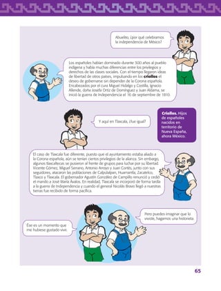 65
Criollos. Hijos
de españoles
nacidos en
territorio de
Nueva España,
ahora México.
Abuelito, ¿por qué celebramos
la independencia de México?
Y aquí en Tlaxcala, ¿fue igual?
Los españoles habían dominado durante 300 años al pueblo
indígena y había muchas diferencias entre los privilegios y
derechos de las clases sociales. Con el tiempo llegaron ideas
de libertad de otros países, impulsando en los criollos el
deseo de gobernarse sin depender de la Corona española.
Encabezados por el cura Miguel Hidalgo y Costilla, Ignacio
Allende, doña Josefa Ortiz de Domínguez y Juan Aldama, se
inició la guerra de Independencia el 16 de septiembre de 1810.
El caso de Tlaxcala fue diferente, puesto que el ayuntamiento estaba aliado a
la Corona española, aún se tenían ciertos privilegios de la alianza. Sin embargo,
algunos tlaxcaltecas se pusieron al frente de grupos para luchar por su libertad.
Vicente Gómez, Miguel Serrano, Antonio Arroyo y Juan Cortés, junto con sus
seguidores, atacaron las poblaciones de Calpulalpan, Huamantla, Zacatelco,
Tlaxco y Tlaxcala. El gobernador Agustín González de Campillo renunció y cedió
el mando a José María Ávalos. En realidad, Tlaxcala se incorporó de forma tardía
a la guerra de Independencia y cuando el general Nicolás Bravo llegó a nuestras
tierras fue recibido de forma pacífica.
Pero puedes imaginar que lo
viviste, hagamos una historieta.
Ése es un momento que
me hubiese gustado vivir.
AB-TLAX-3-P-051-068.indd 65 24/05/12 12:26
 