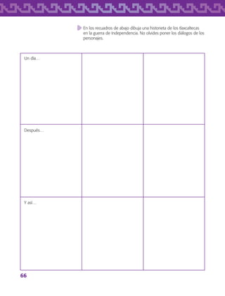 66
Después…
Y así…
En los recuadros de abajo dibuja una historieta de los tlaxcaltecas
en la guerra de Independencia. No olvides poner los diálogos de los
personajes.
Un día…
AB-TLAX-3-P-051-068.indd 66 24/05/12 12:26
 