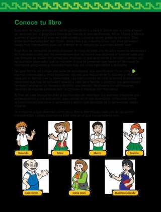 Conoce tu libro
Este libro de texto gratuito se realizó pensando en ti y para ti, por lo que te invita a hacer
un recorrido por la geografía e historia de Tlaxcala al lado de Rolando, Mine, Marco y Marina,
quienes al igual que tú viven en este estado y cursan el tercer grado de primaria. Ellos
están acompañados por don Xicoh, doña Doni y su maestra Griss, con ellos aprenden
cosas muy interesantes pues los orientan en el estudio de la entidad donde viven.
Este libro se compone de cinco bloques. Al inicio de cada uno de ellos nuestros personajes
te mostrarán cuáles son los aprendizajes que se espera que alcances al finalizar cada uno.
Los bloques se dividen en temas que enuncian lo que aprenderás y también cuentan con
aprendizajes esperados que te indicarán lo que se pretende que logres en términos de
conceptos geográficos y nociones históricas, así como habilidades y actitudes.
De igual forma, se incluye una serie de actividades, que identificarás con el icono ,
algunas individuales y otras colectivas, algunas que realizarás en tu escuela y otras en
casa con tu familia o en tu comunidad. Las instrucciones de cada actividad te permitirán
reconocer qué tipo de actividad llevarás a cabo para facilitar y construir tus aprendizajes.
También hallarás en un recuadro de color, una sección de glosario con definiciones
sencillas de algunas palabras que no conoces o manejas con frecuencia.
Al final de cada bloque tendrás la oportunidad de reconocer tus avances mediante una
autoevaluación y una evaluación, para valorar así lo que aprendiste, reflexionar sobre
la funcionalidad que tiene lo aprendido y definir qué aspectos de tu aprendizaje debes
mejorar.
Te invitamos a que observes cómo es tu libro e identifiques cada una de las partes
mencionadas. Léelas y comienza este viaje en el que nunca estarás solo.
AB-TLAX-3-P-001-030.indd 5 24/05/12 12:23
 