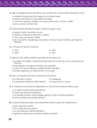 68
	 4.	 Algunos privilegios para los tlaxcaltecas, que emanaron de la alianza hispano-tlaxcalteca fueron:
a)	compartir las ganancias de los negocios en la Nueva España.
b)	poder comprar tierras en otros lugares de España.
c)	conservar su gobierno indígena y sus tierras, portar armas y montar a caballo.
d)	arar sus tierras y sembrar maíz.
	 5.	 Muchas familias tlaxcaltecas fundaron colonias en lugares como:
a)	Irapuato, Puebla, Tapachula y Sonora.
b)	Chiapas, Campeche, Quintana Roo y Tabasco.
c)	Taxco, León, Cuernavaca y Saltillo.
d)	San Juna del Río, Tlaxcalalcingo, San Esteban de Nueva Tlaxcala Colotlán y San Miguel de
Mezquitic.
	 6.	 La Ciudad de Tlaxcala se fundó en…
a)	1525	 b)	1656
c)	1900	 d)	1810
	 7.	 Algunos de los edificios históricos que datan de esta época son:
a)	La Basílica de Ocotlán, Catedral de Nuestra Señora de la Asunción y el Ex convento de San
Francisco.
b)	Santa Águeda, el congreso del estado y las escalinatas.
c)	la Plaza de Toros de Apizaco y Hospital del Niño Tlaxcalteca.
d)	el Palacio legislativo y la residencia de mi comunidad.
	 8.	 No es una leyenda de la época virreinal, como las demás…
a)	el Tlacuache y el Zorro	 b)	Cuatlapanga
c)	la leyenda de la Malinche (Doña Marina)	 d)	la leyenda de La Llorona
	 9.	 En Tlaxcala el movimiento de Independencia se vivió de forma diferente debido a que:
a)	se celebró recientemente el bicentenario.
b)	somos otro estado de la República.
c)	los tlaxcaltecas tenían ciertos privilegios gracias a la alianza hispano-tlaxcalteca.
d)	somos el estado más pequeño del país.
	10.	 Cuando Nicolás Bravo llegó a tierras tlaxcaltecas durante la guerra de Independencia…
a)	pasó rodeando la capital.
b)	fue recibido de forma pacífica.
c)	fue derrotado por el ejército tlaxcalteca.
d)	agradeció el apoyo que le brindaron al gobierno español.
AB-TLAX-3-P-051-068.indd 68 24/05/12 12:26
 