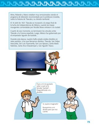 73
Mine, Rolando y Marco estaban muy emocionados viendo el
programa de televisión recomendado por la profesora Griselda,
sobre la historia de Tlaxcala y su división territorial.
El 16 abril de 1821 Tlaxcala se incorporó a la etapa final de
la lucha de Independencia de México, cuando las tropas
insurgentes comandadas por Nicolás Bravo entraron a la ciudad.
A partir de ese momento, se terminaron los vínculos entre
Tlaxcala y la Corona española. Luego, México fue gobernado por
el emperador Agustín de Iturbide…
Durante esta época, nuestro bello estado estaba dividido en
siete partidos, a los que llamamos distritos: Tlaxcala, San Felipe
Ixtacuixtla, San Luis Huamantla, San Luis Apizaco, Santa María
Nativitas, Santa Ana Chiautempan y San Agustín Tlaxco.
Pues a mí me gustaría
saber a qué se le
llamaba “partido”…
Preguntémosle a tu
abuelito.
Sí, ¡quiero imaginarlo!
Busquemos a mi
abuelo para que nos
cuente.
AB-TLAX-3-P-069-098.indd 73 24/05/12 12:27
 