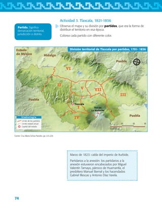 74
Actividad 3. Tlaxcala, 1821-1836
Observa el mapa y su división por partidos, que era la forma de
distribuir el territorio en esa época.
Colorea cada partido con diferente color.
Marzo de 1823: caída del imperio de Iturbide.
Partidarios a la anexión: los partidarios a la
anexión estuvieron encabezados por Miguel
Valentín Tamayo, párroco de Huamantla, el
presbítero Manuel Bernal y los hacendados
Gabriel Illescas y Antonio Díaz Varela.
VI
V
II
VII
III
I
IV
Puebla
Puebla
Puebla
Hidalgo
Estado
de México
S i m b o l o g í a
Límite de los partidos
Límite estatal actual
Capital del estado
División territorial de Tlaxcala por partidos, 1791- 1836
0 3010 20
Kilómetros
Volcán
La Malinche
Tlaxcala
Fuente: Cruz María Ochoa Paredes. pp. 225-229.
Partido. Significa
demarcación territorial,
jurisdicción o distrito.
AB-TLAX-3-P-069-098.indd 74 25/05/12 12:23
 