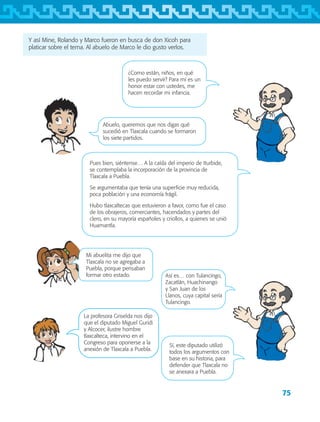 75
Y así Mine, Rolando y Marco fueron en busca de don Xicoh para
platicar sobre el tema. Al abuelo de Marco le dio gusto verlos.
Pues bien, siéntense… A la caída del imperio de Iturbide,
se contemplaba la incorporación de la provincia de
Tlaxcala a Puebla.
Se argumentaba que tenía una superficie muy reducida,
poca población y una economía frágil.
Hubo tlaxcaltecas que estuvieron a favor, como fue el caso
de los obrajeros, comerciantes, hacendados y partes del
clero, en su mayoría españoles y criollos, a quienes se unió
Huamantla.
La profesora Griselda nos dijo
que el diputado Miguel Guridi
y Alcocer, ilustre hombre
tlaxcalteca, intervino en el
Congreso para oponerse a la
anexión de Tlaxcala a Puebla.
Abuelo, queremos que nos digas qué
sucedió en Tlaxcala cuando se formaron
los siete partidos.
¿Como están, niños, en qué
les puedo servir? Para mí es un
honor estar con ustedes, me
hacen recordar mi infancia.
Así es… con Tulancingo,
Zacatlán, Huachinango
y San Juan de los
Llanos, cuya capital sería
Tulancingo.
Sí, este diputado utilizó
todos los argumentos con
base en su historia, para
defender que Tlaxcala no
se anexara a Puebla.
Mi abuelita me dijo que
Tlaxcala no se agregaba a
Puebla, porque pensaban
formar otro estado.
AB-TLAX-3-P-069-098.indd 75 24/05/12 12:27
 
