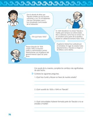 76
Porque después de 1836
y hasta 1846, la situación
política y administrativa cambió
drásticamente con el gobierno del
general Antonio López de Santa
Anna.
¿Por qué hasta 1836?
Con ayuda de tu maestro, completa los cambios más significativos
de este hecho.
Contesta las siguientes preguntas.
1. ¿Qué hizo Guridi y Alcocer en favor de nuestro estado?


2. ¿Qué sucedió de 1836 a 1846 en Tlaxcala?


3. ¿Qué comunidades hubieran formado parte de Tlaxcala si no se
anexaba a Puebla?


Dice la abuela de Mine que
Tlaxcala contaba con los recursos
suficientes y con 70 mil habitantes
más que Tamaulipas, que sí
fue considerado como estado
de la Federación.
En 1824 decidieron no anexar Tlaxcala a
Puebla, pero tampoco se volvió estado
libre y soberano, como hoy se conoce. Se
le consideró como parte de la república
federal en calidad de territorio hasta 1836.
El gobierno federal fue sustituido por
el centralista. En lugar de estados hubo
departamentos y Tlaxcala se integró al
de México como distrito.
AB-TLAX-3-P-069-098.indd 76 24/05/12 12:27
 