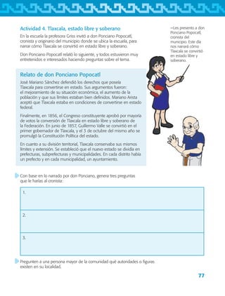 77
−Les presento a don
Ponciano Popocatl,
cronista del
municipio. Este día
nos narrará cómo
Tlaxcala se convirtió
en estado libre y
soberano.
Actividad 4. Tlaxcala, estado libre y soberano
En la escuela la profesora Griss invitó a don Ponciano Popocatl,
cronista y originario del municipio donde se ubica la escuela, para
narrar cómo Tlaxcala se convirtió en estado libre y soberano.
Don Ponciano Popocatl relató lo siguiente, y todos estuvieron muy
entretenidos e interesados haciendo preguntas sobre el tema.
Relato de don Ponciano Popocatl
José Mariano Sánchez defendió los derechos que poseía
Tlaxcala para convertirse en estado. Sus argumentos fueron:
el mejoramiento de su situación económica, el aumento de la
población y que sus límites estaban bien definidos. Mariano Arista
aceptó que Tlaxcala estaba en condiciones de convertirse en estado
federal.
Finalmente, en 1856, el Congreso constituyente aprobó por mayoría
de votos la conversión de Tlaxcala en estado libre y soberano de
la Federación. En junio de 1857, Guillermo Valle se convirtió en el
primer gobernador de Tlaxcala, y el 3 de octubre del mismo año se
promulgó la Constitución Política del estado.
En cuanto a su división territorial, Tlaxcala conservaba sus mismos
límites y extensión. Se estableció que el nuevo estado se dividía en
prefecturas, subprefecturas y municipalidades. En cada distrito había
un prefecto y en cada municipalidad, un ayuntamiento.
Con base en lo narrado por don Ponciano, genera tres preguntas
que le harías al cronista:
1.
2.
3.
Pregunten a una persona mayor de la comunidad qué autoridades o figuras
existen en su localidad.
AB-TLAX-3-P-069-098.indd 77 24/05/12 12:27
 