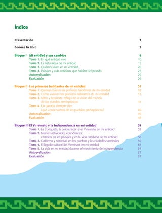 Índice
Presentación 	 3
Conoce tu libro	 5
Bloque I	 Mi entidad y sus cambios 	 9
	 Tema 1. En qué entidad vivo	 10
	 Tema 2. La naturaleza de mi entidad	 15
	 Tema 3. Quiénes viven en mi entidad	 20
	 Tema 4. Paisajes y vida cotidiana que hablan del pasado	 25
	 Autoevaluación	 29
	 Evaluación	 29
Bloque II	 Los primeros habitantes de mi entidad	 31
	 Tema 1. Quiénes fueron los primeros habitantes de mi entidad	 32
	 Tema 2. Cómo vivieron los primeros habitantes de mi entidad	 37
	 Tema 3. Mitos y leyendas: reflejo de la visión del mundo
		 de los pueblos prehispánicos	 41
	 Tema 4. Un pasado siempre vivo:
		 ¿qué conservamos de los pueblos prehispánicos?	 46
	 Autoevaluación	 49
	 Evaluación	 49
Bloque III	El Virreinato y la Independencia en mi entidad	 51
	 Tema 1. La Conquista, la colonización y el Virreinato en mi entidad	 52
	 Tema 2. Nuevas actividades económicas:
		 cambios en los paisajes y en la vida cotidiana de mi entidad	 56
	 Tema 3. Gobierno y sociedad en los pueblos y las ciudades virreinales	 59
	 Tema 4. El legado cultural del Virreinato en mi entidad	 61
	 Tema 5. La vida en mi entidad durante el movimiento de Independencia	 64
	 Autoevaluación	 67
	 Evaluación	 67
AB-TLAX-3-P-001-030.indd 6 24/05/12 12:23
 