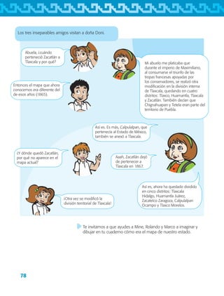78
Los tres inseparables amigos visitan a doña Doni.
Abuela, ¿cuándo
perteneció Zacatlán a
Tlaxcala y por qué? Mi abuelo me platicaba que
durante el imperio de Maximiliano,
al consumarse el triunfo de las
tropas francesas apoyadas por
los conservadores, se realizó otra
modificación en la división interna
de Tlaxcala, quedando en cuatro
distritos: Tlaxco, Huamantla, Tlaxcala
y Zacatlán. También decían que
Chignahuapan y Tetela eran parte del
territorio de Puebla.
Entonces el mapa que ahora
conocemos era diferente del
de esos años (1865).
Así es. Es más, Calpulalpan, que
pertenecía al Estado de México,
también se anexó a Tlaxcala.
Aaah, Zacatlán dejó
de pertenecer a
Tlaxcala en 1867.
¡Otra vez se modificó la
división territorial de Tlaxcala!
Así es, ahora ha quedado dividido
en cinco distritos: Tlaxcala
Hidalgo, Huamantla Juárez,
Zacatelco Zaragoza, Calpulalpan
Ocampo y Tlaxco Morelos.
¿Y dónde quedó Zacatlán,
por qué no aparece en el
mapa actual?
Te invitamos a que ayudes a Mine, Rolando y Marco a imaginar y
dibujar en tu cuaderno cómo era el mapa de nuestro estado.
AB-TLAX-3-P-069-098.indd 78 24/05/12 12:27
 