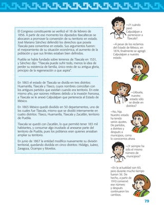 79
−¿Y cuándo
pasó
Calpulalpan a
pertenecer a
Tlaxcala?
−A pesar de los reclamos
del Estado de México, en
1874, finalmente se agregó
Calpulalpan a nuestro
estado.
El Congreso constituyente se verificó el 18 de febrero de
1856. A partir de ese momento los diputados tlaxcaltecas se
abocaron a promover la conversión de su territorio en estado.
José Mariano Sánchez defendió los derechos que poseía
Tlaxcala para convertirse en estado. Sus argumentos fueron:
el mejoramiento de su situación económica, el aumento de la
población y que sus límites estaban bien definidos.
Puebla se había fundado sobre terrenos de Tlaxcala en 1531,
y Sánchez dijo: “Tlaxcala puede sufrir todo, menos la idea de
perder su existencia de familia, único resto de su antigua gloria,
principio de la regeneración a que aspira”.
En 1863 el estado de Tlaxcala se dividía en tres distritos:
Huamantla, Tlaxcala y Tlaxco, cuyos nombres coincidían con
los antiguos partidos que existían cuando era territorio. En este
mismo año, por razones militares debido a la invasión francesa,
a Tlaxcala se le anexó Calpulalpan que pertenecía al Estado de
México.
En 1865 México quedó dividido en 50 departamentos, uno de
los cuales fue Tlaxcala, mismo que se dividió internamente en
cuatro distritos: Tlaxco, Huamantla, Tlaxcala y Zacatlán, territorio
de Puebla.
Tlaxcala se quedó con Zacatlán, lo que permitió tener 183 mil
habitantes, y consumar algo inusitado al anexarse parte del
territorio de Puebla, pues los poblanos eran quienes ansiaban
ampliar su territorio.
En junio de 1867 la entidad modifica nuevamente su división
territorial, quedando dividida en cinco distritos: Hidalgo, Juárez,
Zaragoza, Ocampo y Morelos.
−¿Abuela,
nuestro
estado sólo
se divide en
distritos?
−No, hija.
Nuestro estado
ha tenido
varios ajustes.
De partidos,
a distritos y
después a
municipios, como
lo conocemos ahora.
−¿Y siempre ha
sido el mismo
número de
municipios?
−En la actualidad son 60,
pero durante mucho tiempo
fueron 36. De
hecho, a partir de
1910 conservó
ese número
y después
continuaron los
cambios.
AB-TLAX-3-P-069-098.indd 79 24/05/12 12:27
 