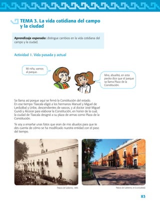 83
TEMA 3. La vida cotidiana del campo
y la ciudad
Aprendizaje esperado: distingue cambios en la vida cotidiana del
campo y la ciudad.
Actividad 1. Vida pasada y actual
Mi niña, vamos
al parque.
Mira, abuelita, en esta
piedra dice que el parque
se llama Plaza de la
Constitución.
Se llama así porque aquí se firmó la Constitución del estado.
En ese tiempo Tlaxcala eligió a los hermanos Manuel y Miguel de
Lardizábal y Uribe, descendientes de vascos, y al doctor José Miguel
Guridi y Alcocer para elaborar la Constitución, en honor de la cual,
la ciudad de Tlaxcala designó a su plaza de armas como Plaza de la
Constitución.
Te voy a enseñar unas fotos que eran de mis abuelos para que te
des cuenta de cómo se ha modificado nuestra entidad con el paso
del tiempo.
Palacio de Gobierno, 1890. Palacio de Gobierno, en la actualidad.
AB-TLAX-3-P-069-098.indd 83 28/05/12 11:14
 