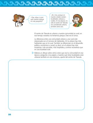 84
El centro de Tlaxcala es urbano y nuestra comunidad es rural; en
ese tiempo nosotros no teníamos parque. Éste era el único.
La diferencia entre una comunidad urbana y una rural está
relacionada con el número de habitantes. En la urbana hay más
habitantes que en la rural. También se diferencian en el desarrollo
político, económico y social; es decir, en el urbano hay más
empresas, más escuelas, más hospitales y centros recreativos que
en una localidad rural.
Elabora un dibujo sobre cómo crees que era tu comunidad en esa
época y pregunta a tus papás y maestro qué otras localidades eran
urbanas también en ese entonces, aparte del centro de Tlaxcala.
−Ah, mira, porque en
nuestro estado existen
localidades urbanas y
rurales. En esa época, no
sólo el centro de Tlaxcala
era considerado urbano,
también otros seis.
−Oye, abue, ¿y por
qué nuestro parque
es más pequeño?
AB-TLAX-3-P-069-098.indd 84 24/05/12 12:27
 