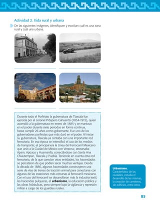 85
Durante todo el Porfiriato la gubernatura de Tlaxcala fue
ejercida por el coronel Próspero Cahuantzi (1834-1915), quien
ascendió a la gubernatura en enero de 1885 y se mantuvo
en el poder durante siete periodos en forma continua,
hasta cumplir 26 años como gobernante. Fue uno de los
gobernadores porfiristas que más duró en el poder. Al iniciar
su gubernatura, Tlaxcala ya contaba con una importante red
ferroviaria. En esa época se intensificó el uso de los medios
de transporte; el principal era la Línea del Ferrocarril Mexicano
que unió a la Ciudad de México con Veracruz, atravesaba
Apam, Apizaco y Huamantla, conectándose con Santa Ana
Chiautempan, Tlaxcala y Puebla. Teniendo en cuenta esta red
ferroviaria, de la que carecían otras entidades, los hacendados
se percataron de que podían sacar muchas ventajas. Desde
la década de 1880, algunos hacendados construyeron una
serie de vías de trenes de tracción animal para conectarse con
algunas de las estaciones más cercanas al ferrocarril mexicano.
Con el uso del ferrocarril se desarrollaron más la industria textil,
las haciendas pulqueras, el urbanismo, la educación pública y
las obras hidráulicas, pero siempre bajo la vigilancia y represión
militar a cargo de los guardias rurales.
Urbanismo.
Característico de las
ciudades, estudia el
desarrollo de las mismas,
la creación de carreteras,
de edificios, entre otros.
Actividad 2. Vida rural y urbana
De las siguientes imágenes, identifiquen y escriban cuál es una zona
rural y cuál una urbana.
 
 
AB-TLAX-3-P-069-098.indd 85 28/05/12 11:15
 