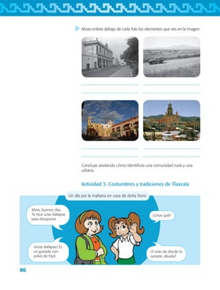 86
Ahora enlista debajo de cada foto los elementos que ves en la imagen.
Un día por la mañana en casa de doña Doni:
Mine, buenos días.
Te hice unas tlatlapas
para desayunar.
¿Unas qué?
¡Unas tlatlapas! Es
un guisado con
polvo de frijol.
¿Y esto de dónde lo
sacaste, abuela?
Actividad 3. Costumbres y tradiciones de Tlaxcala








Concluye anotando cómo identificas una comunidad rural y una
urbana.
AB-TLAX-3-P-069-098.indd 86 28/05/12 12:29
 
