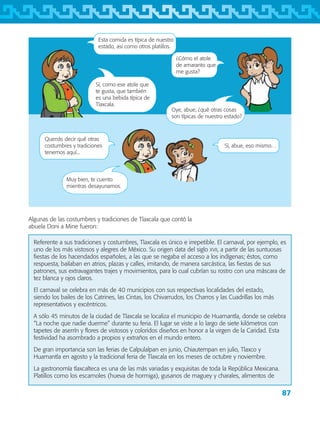 87
Esta comida es típica de nuestro
estado, así como otros platillos.
¿Cómo el atole
de amaranto que
me gusta?
Sí, como ese atole que
te gusta, que también
es una bebida típica de
Tlaxcala.
Querrás decir qué otras
costumbres y tradiciones
tenemos aquí...
Sí, abue, eso mismo…
Muy bien, te cuento
mientras desayunamos.
Algunas de las costumbres y tradiciones de Tlaxcala que contó la
abuela Doni a Mine fueron:
Oye, abue, ¿qué otras cosas
son típicas de nuestro estado?
Referente a sus tradiciones y costumbres, Tlaxcala es único e irrepetible. El carnaval, por ejemplo, es
uno de los más vistosos y alegres de México. Su origen data del siglo xvii, a partir de las suntuosas
fiestas de los hacendados españoles, a las que se negaba el acceso a los indígenas; éstos, como
respuesta, bailaban en atrios, plazas y calles, imitando, de manera sarcástica, las fiestas de sus
patrones, sus extravagantes trajes y movimientos, para lo cual cubrían su rostro con una máscara de
tez blanca y ojos claros.
El carnaval se celebra en más de 40 municipios con sus respectivas localidades del estado,
siendo los bailes de los Catrines, las Cintas, los Chivarrudos, los Charros y las Cuadrillas los más
representativos y excéntricos.
A sólo 45 minutos de la ciudad de Tlaxcala se localiza el municipio de Huamantla, donde se celebra
“La noche que nadie duerme” durante su feria. El lugar se viste a lo largo de siete kilómetros con
tapetes de aserrín y flores de vistosos y coloridos diseños en honor a la virgen de la Caridad. Esta
festividad ha asombrado a propios y extraños en el mundo entero.
De gran importancia son las ferias de Calpulalpan en junio, Chiautempan en julio, Tlaxco y
Huamantla en agosto y la tradicional feria de Tlaxcala en los meses de octubre y noviembre.
La gastronomía tlaxcalteca es una de las más variadas y exquisitas de toda la República Mexicana.
Platillos como los escamoles (hueva de hormiga), gusanos de maguey y charales, alimentos de
AB-TLAX-3-P-069-098.indd 87 24/05/12 12:27
 