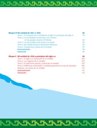 Bloque IV	Mi entidad de 1821 a 1920	 69
	 Tema 1. El acontecer de mi entidad en el siglo xix y principios del siglo xx	 70
	 Tema 2. Las actividades económicas y los cambios
		 en los paisajes durante el Porfiriato	 80
	 Tema 3. La vida cotidiana del campo y la ciudad	 83
	 Tema 4. Mi entidad durante la Revolución Mexicana	 90
	 Tema 5. El patrimonio cultural de mi entidad	 95
	 Autoevaluación	 96
	 Evaluación	 96
Bloque V	 Mi entidad de 1920 a principios del siglo xxi	 99
	 Tema 1. El siglo xx y el presente de mi entidad	 100
	 Tema 2. Las regiones de mi entidad	 103
	 Tema 3. El patrimonio natural y cultural de mi entidad	 107
	 Tema 4. Problemas ambientales y medidas preventivas en caso de desastres	 109
	 Proyecto. Los rostros de mi entidad	 115
	 Autoevaluación	 116
	 Evaluación	 116
AB-TLAX-3-P-001-030.indd 7 24/05/12 12:23
 