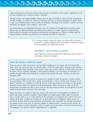 88
origen prehispánico que hasta nuestros días se siguen cocinando con las recetas originales, son de
los más solicitados por nuestros turistas y visitantes.
Tlaxcala cuenta con variados platillos típicos como la sopa de tortilla, la sopa de haba, las tlatlapas,
el pollo Tocatlán, el mixiote de carnero, la barbacoa de hoyo, el mole de guajolote, el pipián verde
o rojo. Y con bebidas típicas como el atole de amaranto, el pulque o los curados, y dulces como las
pepitorias, las alegrías y los muéganos, entre otros.
Sus artesanías son mundialmente famosas, como los sarapes de Chiautempan, la cerámica tipo
talavera de San Pablo del Monte, los bastones de madera en Tizatlán, figuras de hoja de maíz
(totomoxtle) de Españita, los bordados prehispánicos de pepenado en Ixtenco, y tantas otras de
singular belleza. También se cuenta con arte popular de herencia milenaria.
En el texto anterior subraya las ideas más relevantes o curiosas y
anota en tu cuaderno algunas otras costumbres y tradiciones que se
han incorporado con el paso del tiempo.
Actividad 4. Lee y escribe un cuento
Lee el siguiente cuento que plasma las diferencias entre la vida en
el campo y la vida en la ciudad.
Ratón de campo y ratón de ciudad
Érase una vez un ratón que vivía en una humilde madriguera en el campo. Allí no le hacía falta
nada. Tenía una cama de hojas, un cómodo sillón y flores por todos lados. Cuando sentía hambre,
el ratón buscaba frutas silvestres, frutos secos y setas para comer. Además, el ratón tenía una salud
de hierro. Por las mañanas, paseaba y corría entre los árboles, y por las tardes, se tumbaba a la
sombra de algún árbol, para descansar o simplemente respirar aire puro. Llevaba una vida muy
tranquila y feliz.
Un día, su primo ratón que vivía en la ciudad fue a visitarlo. El ratón de campo lo invitó a comer
sopa de hierbas. Pero al ratón de la ciudad, acostumbrado a comer comidas más refinadas, no le
gustó. Y además no se habituó a la vida de campo. Decía que la vida en el campo era demasiado
aburrida y que la vida en la ciudad era más emocionante. Invitó a su primo a viajar con él a la
ciudad para comprobar que allá se vive mejor. El ratón de campo no tenía muchas ganas de ir, pero
acabó cediendo ante la insistencia del otro ratón.
Nada más llegar a la ciudad, el ratón de campo pudo sentir que su tranquilidad se acababa. El
ajetreo de la gran ciudad lo asustaba. Había peligros por todas partes. Había ruidos de coches,
humo, mucho polvo, y un ir y venir intenso de las personas. La madriguera de su primo era muy
distinta de la suya, y estaba en el sótano de un gran hotel. Era muy elegante: había camas con
colchones de lana, sillones, finas alfombras y las paredes eran revestidas. Los armarios rebosaban
de quesos y otras cosas ricas. En el techo colgaba un oloroso jamón. Cuando los dos ratones se
disponían a darse un buen banquete, vieron a un gato que se asomaba a la puerta husmeando en
la madriguera. Los ratones huyeron disparados por un agujerillo.
AB-TLAX-3-P-069-098.indd 88 24/05/12 12:27
 