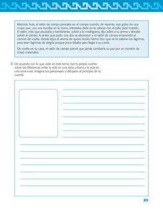 89
De acuerdo con lo que viste en este tema, haz tu propio cuento
sobre las diferencias entre la vida en una zona urbana y la vida en
una zona rural. Imagina tus personajes y dibújalos al principio de tu
cuento.
Mientras huía, el ratón de campo pensaba en el campo cuando, de repente, oyó gritos de una
mujer que, con una escoba en la mano, intentaba darle en la cabeza con el palo, para matarlo.
El ratón, más que asustado y hambriento, volvió a la madriguera, dijo adiós a su primo y decidió
volver al campo, lo antes que pudo. Los dos se abrazaron y el ratón de campo emprendió el
camino de vuelta. Desde lejos el aroma de queso recién hecho hizo que se le saltaran las lágrimas,
pero eran lágrimas de alegría porque poco faltaba para llegar a su casita.
De vuelta en su casa, el ratón de campo pensó que jamás cambiaría su paz por un montón de
cosas materiales.
AB-TLAX-3-P-069-098.indd 89 24/05/12 12:27
 