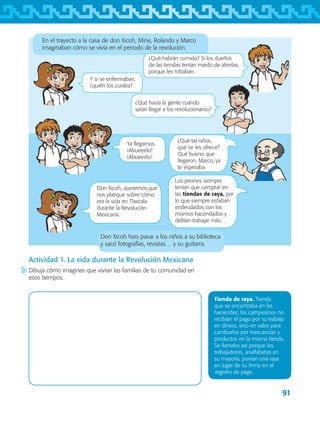 91
En el trayecto a la casa de don Xicoh, Mine, Rolando y Marco
imaginaban cómo se vivía en el periodo de la revolución.
Don Xicoh hizo pasar a los niños a su biblioteca
y sacó fotografías, revistas… y su guitarra.
Tienda de raya. Tienda
que se encontraba en las
haciendas; los campesinos no
recibían el pago por su trabajo
en dinero, sino en vales para
cambiarlos por mercancías y
productos en la misma tienda.
Se llamaba así porque los
trabajadores, analfabetas en
su mayoría, ponían una raya
en lugar de su firma en el
registro de pago.
Actividad 1. La vida durante la Revolución Mexicana
Dibuja cómo imaginas que vivían las familias de tu comunidad en
esos tiempos.
¿Qué habrán comido? Si los dueños
de las tiendas tenían miedo de abrirlas,
porque les robaban.
Y si se enfermaban,
¿quién los curaba?
¿Qué hacía la gente cuando
veían llegar a los revolucionarios?
¿Qué tal niños,
qué se les ofrece?
Qué bueno que
llegaron. Marco, ya
te esperaba.
Don Xicoh, queremos que
nos platique sobre cómo
era la vida en Tlaxcala
durante la Revolución
Mexicana.
Los peones siempre
tenían que comprar en
las tiendas de raya, por
lo que siempre estaban
endeudados con los
mismos hacendados y
debían trabajar más…
Ya llegamos.
¡Abueeelo!
¡Abueeelo!
AB-TLAX-3-P-069-098.indd 91 24/05/12 12:27
 